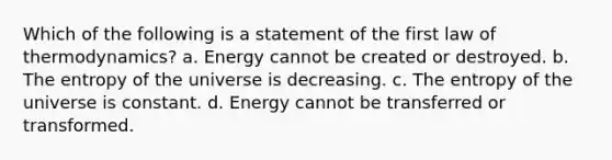 Which of the following is a statement of the first law of thermodynamics? a. Energy cannot be created or destroyed. b. The entropy of the universe is decreasing. c. The entropy of the universe is constant. d. Energy cannot be transferred or transformed.