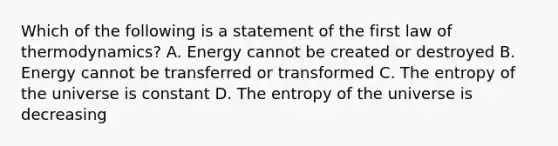 Which of the following is a statement of the first law of thermodynamics? A. Energy cannot be created or destroyed B. Energy cannot be transferred or transformed C. The entropy of the universe is constant D. The entropy of the universe is decreasing