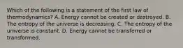 Which of the following is a statement of the first law of thermodynamics? A. Energy cannot be created or destroyed. B. The entropy of the universe is decreasing. C. The entropy of the universe is constant. D. Energy cannot be transferred or transformed.