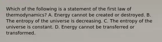 Which of the following is a statement of the first law of thermodynamics? A. Energy cannot be created or destroyed. B. The entropy of the universe is decreasing. C. The entropy of the universe is constant. D. Energy cannot be transferred or transformed.