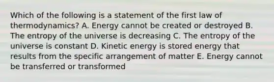 Which of the following is a statement of the first law of thermodynamics? A. Energy cannot be created or destroyed B. The entropy of the universe is decreasing C. The entropy of the universe is constant D. Kinetic energy is stored energy that results from the specific arrangement of matter E. Energy cannot be transferred or transformed