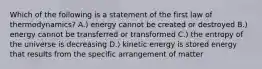 Which of the following is a statement of the first law of thermodynamics? A.) energy cannot be created or destroyed B.) energy cannot be transferred or transformed C.) the entropy of the universe is decreasing D.) kinetic energy is stored energy that results from the specific arrangement of matter