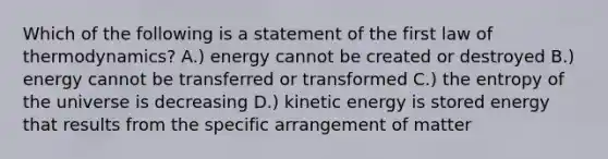 Which of the following is a statement of the first law of thermodynamics? A.) energy cannot be created or destroyed B.) energy cannot be transferred or transformed C.) the entropy of the universe is decreasing D.) kinetic energy is stored energy that results from the specific arrangement of matter