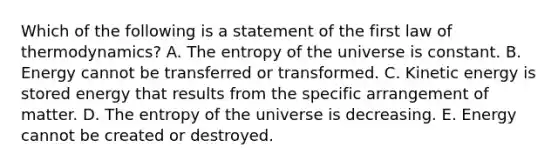 Which of the following is a statement of the first law of thermodynamics? A. The entropy of the universe is constant. B. Energy cannot be transferred or transformed. C. Kinetic energy is stored energy that results from the specific arrangement of matter. D. The entropy of the universe is decreasing. E. Energy cannot be created or destroyed.