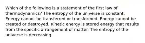 Which of the following is a statement of the first law of thermodynamics? The entropy of the universe is constant. Energy cannot be transferred or transformed. Energy cannot be created or destroyed. Kinetic energy is stored energy that results from the specific arrangement of matter. The entropy of the universe is decreasing.