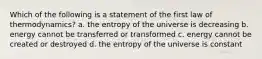 Which of the following is a statement of the first law of thermodynamics? a. the entropy of the universe is decreasing b. energy cannot be transferred or transformed c. energy cannot be created or destroyed d. the entropy of the universe is constant