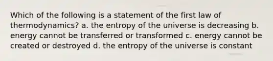 Which of the following is a statement of the first law of thermodynamics? a. the entropy of the universe is decreasing b. energy cannot be transferred or transformed c. energy cannot be created or destroyed d. the entropy of the universe is constant