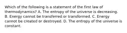 Which of the following is a statement of the first law of thermodynamics? A. The entropy of the universe is decreasing. B. Energy cannot be transferred or transformed. C. Energy cannot be created or destroyed. D. The entropy of the universe is constant.