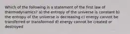 Which of the following is a statement of the first law of thermodynamics? a) the entropy of the universe is constant b) the entropy of the universe is decreasing c) energy cannot be transferred or transformed d) energy cannot be created or destroyed