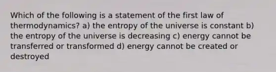 Which of the following is a statement of the first law of thermodynamics? a) the entropy of the universe is constant b) the entropy of the universe is decreasing c) energy cannot be transferred or transformed d) energy cannot be created or destroyed