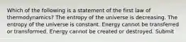 Which of the following is a statement of the first law of thermodynamics? The entropy of the universe is decreasing. The entropy of the universe is constant. Energy cannot be transferred or transformed. Energy cannot be created or destroyed. Submit