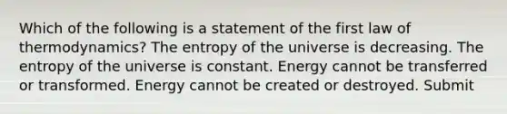 Which of the following is a statement of the first law of thermodynamics? The entropy of the universe is decreasing. The entropy of the universe is constant. Energy cannot be transferred or transformed. Energy cannot be created or destroyed. Submit