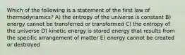 Which of the following is a statement of the first law of thermodynamics? A) the entropy of the universe is constant B) energy cannot be transferred or transformed C) the entropy of the universe D) kinetic energy is stored energy that results from the specific arrangement of matter E) energy cannot be created or destroyed