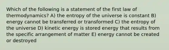 Which of the following is a statement of the first law of thermodynamics? A) the entropy of the universe is constant B) energy cannot be transferred or transformed C) the entropy of the universe D) kinetic energy is stored energy that results from the specific arrangement of matter E) energy cannot be created or destroyed