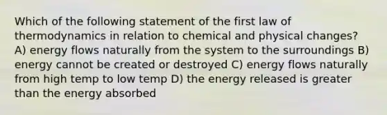 Which of the following statement of the first law of thermodynamics in relation to chemical and physical changes? A) energy flows naturally from the system to the surroundings B) energy cannot be created or destroyed C) energy flows naturally from high temp to low temp D) the energy released is greater than the energy absorbed