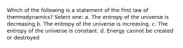 Which of the following is a statement of the first law of thermodynamics? Select one: a. The entropy of the universe is decreasing b. The entropy of the universe is increasing. c. The entropy of the universe is constant. d. Energy cannot be created or destroyed