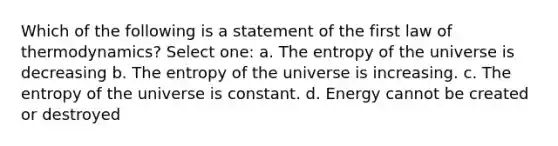 Which of the following is a statement of the first law of thermodynamics? Select one: a. The entropy of the universe is decreasing b. The entropy of the universe is increasing. c. The entropy of the universe is constant. d. Energy cannot be created or destroyed