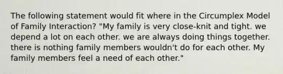 The following statement would fit where in the Circumplex Model of Family Interaction? "My family is very close-knit and tight. we depend a lot on each other. we are always doing things together. there is nothing family members wouldn't do for each other. My family members feel a need of each other."