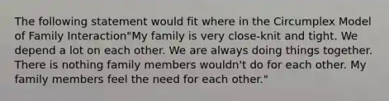 The following statement would fit where in the Circumplex Model of Family Interaction"My family is very close-knit and tight. We depend a lot on each other. We are always doing things together. There is nothing family members wouldn't do for each other. My family members feel the need for each other."