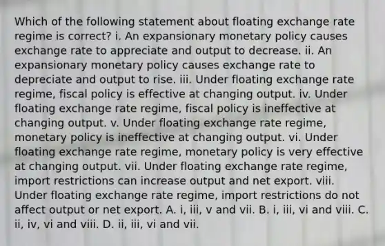 Which of the following statement about floating exchange rate regime is correct? i. An expansionary monetary policy causes exchange rate to appreciate and output to decrease. ii. An expansionary monetary policy causes exchange rate to depreciate and output to rise. iii. Under floating exchange rate regime, fiscal policy is effective at changing output. iv. Under floating exchange rate regime, fiscal policy is ineffective at changing output. v. Under floating exchange rate regime, monetary policy is ineffective at changing output. vi. Under floating exchange rate regime, monetary policy is very effective at changing output. vii. Under floating exchange rate regime, import restrictions can increase output and net export. viii. Under floating exchange rate regime, import restrictions do not affect output or net export. A. i, iii, v and vii. B. i, iii, vi and viii. C. ii, iv, vi and viii. D. ii, iii, vi and vii.