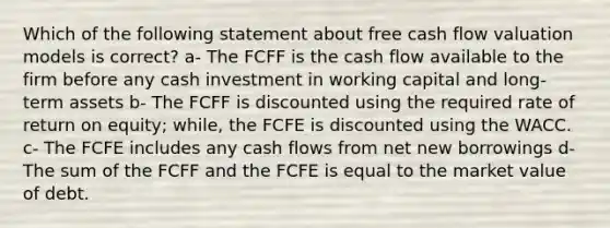 Which of the following statement about free cash flow valuation models is correct? a- The FCFF is the cash flow available to the firm before any cash investment in working capital and long-term assets b- The FCFF is discounted using the required rate of return on equity; while, the FCFE is discounted using the WACC. c- The FCFE includes any cash flows from net new borrowings d- The sum of the FCFF and the FCFE is equal to the market value of debt.