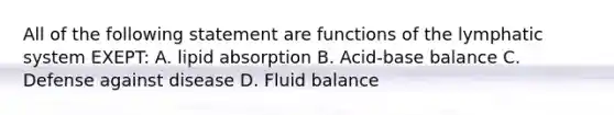 All of the following statement are functions of the lymphatic system EXEPT: A. lipid absorption B. Acid-base balance C. Defense against disease D. Fluid balance