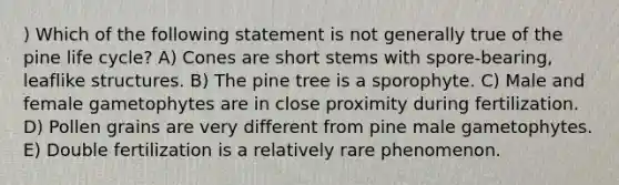 ) Which of the following statement is not generally true of the pine life cycle? A) Cones are short stems with spore-bearing, leaflike structures. B) The pine tree is a sporophyte. C) Male and female gametophytes are in close proximity during fertilization. D) Pollen grains are very different from pine male gametophytes. E) Double fertilization is a relatively rare phenomenon.