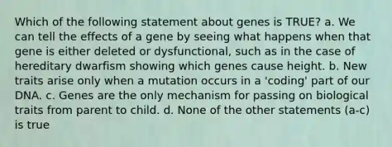 Which of the following statement about genes is TRUE? a. We can tell the effects of a gene by seeing what happens when that gene is either deleted or dysfunctional, such as in the case of hereditary dwarfism showing which genes cause height. b. New traits arise only when a mutation occurs in a 'coding' part of our DNA. c. Genes are the only mechanism for passing on biological traits from parent to child. d. None of the other statements (a-c) is true