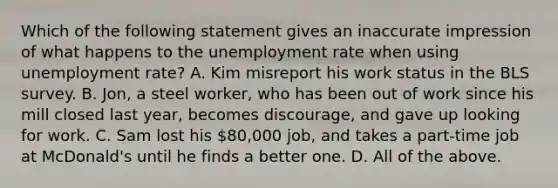 Which of the following statement gives an inaccurate impression of what happens to the unemployment rate when using unemployment rate? A. Kim misreport his work status in the BLS survey. B. Jon, a steel worker, who has been out of work since his mill closed last year, becomes discourage, and gave up looking for work. C. Sam lost his 80,000 job, and takes a part-time job at McDonald's until he finds a better one. D. All of the above.