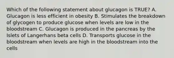 Which of the following statement about glucagon is TRUE? A. Glucagon is less efficient in obesity B. Stimulates the breakdown of glycogen to produce glucose when levels are low in the bloodstream C. Glucagon is produced in the pancreas by the Islets of Langerhans beta cells D. Transports glucose in the bloodstream when levels are high in the bloodstream into the cells