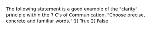 The following statement is a good example of the "clarity" principle within the 7 C's of Communication. "Choose precise, concrete and familiar words." 1) True 2) False