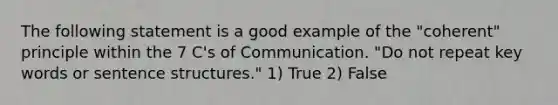 The following statement is a good example of the "coherent" principle within the 7 C's of Communication. "Do not repeat <a href='https://www.questionai.com/knowledge/kh7Zm8yh2z-key-words' class='anchor-knowledge'>key words</a> or <a href='https://www.questionai.com/knowledge/kNbx0VOKIV-sentence-structure' class='anchor-knowledge'>sentence structure</a>s." 1) True 2) False