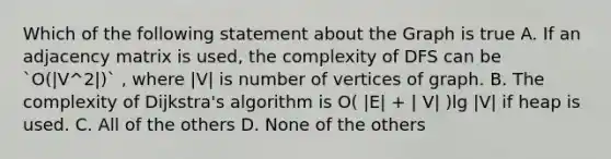 Which of the following statement about the Graph is true A. If an adjacency matrix is used, the complexity of DFS can be `O(|V^2|)` , where |V| is number of vertices of graph. B. The complexity of Dijkstra's algorithm is O( |E| + | V| )lg |V| if heap is used. C. All of the others D. None of the others