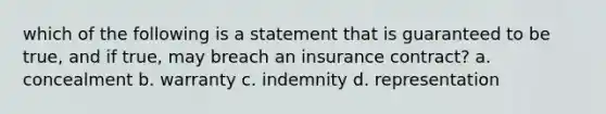 which of the following is a statement that is guaranteed to be true, and if true, may breach an insurance contract? a. concealment b. warranty c. indemnity d. representation