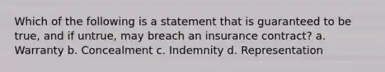 Which of the following is a statement that is guaranteed to be true, and if untrue, may breach an insurance contract? a. Warranty b. Concealment c. Indemnity d. Representation