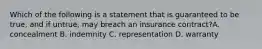 Which of the following is a statement that is guaranteed to be true, and if untrue, may breach an insurance contract?A. concealment B. indemnity C. representation D. warranty