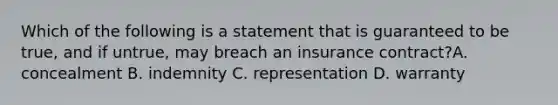 Which of the following is a statement that is guaranteed to be true, and if untrue, may breach an insurance contract?A. concealment B. indemnity C. representation D. warranty