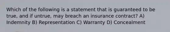 Which of the following is a statement that is guaranteed to be true, and if untrue, may breach an insurance contract? A) Indemnity B) Representation C) Warranty D) Concealment