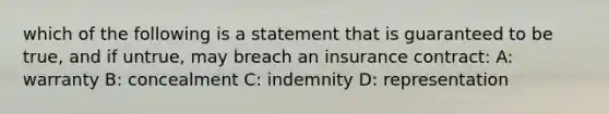 which of the following is a statement that is guaranteed to be true, and if untrue, may breach an insurance contract: A: warranty B: concealment C: indemnity D: representation