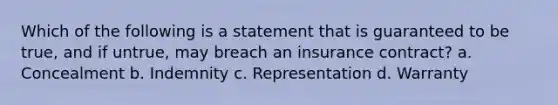 Which of the following is a statement that is guaranteed to be true, and if untrue, may breach an insurance contract? a. Concealment b. Indemnity c. Representation d. Warranty