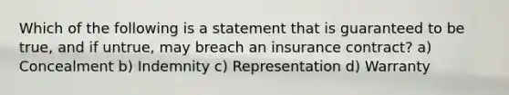 Which of the following is a statement that is guaranteed to be true, and if untrue, may breach an insurance contract? a) Concealment b) Indemnity c) Representation d) Warranty