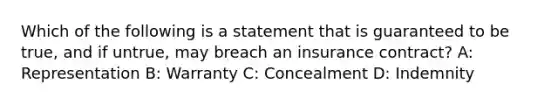 Which of the following is a statement that is guaranteed to be true, and if untrue, may breach an insurance contract? A: Representation B: Warranty C: Concealment D: Indemnity