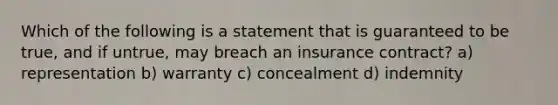 Which of the following is a statement that is guaranteed to be true, and if untrue, may breach an insurance contract? a) representation b) warranty c) concealment d) indemnity