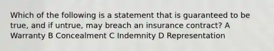 Which of the following is a statement that is guaranteed to be true, and if untrue, may breach an insurance contract? A Warranty B Concealment C Indemnity D Representation