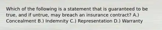 Which of the following is a statement that is guaranteed to be true, and if untrue, may breach an insurance contract? A.) Concealment B.) Indemnity C.) Representation D.) Warranty