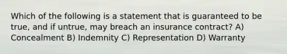 Which of the following is a statement that is guaranteed to be true, and if untrue, may breach an insurance contract? A) Concealment B) Indemnity C) Representation D) Warranty