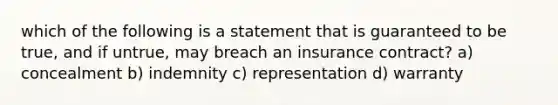 which of the following is a statement that is guaranteed to be true, and if untrue, may breach an insurance contract? a) concealment b) indemnity c) representation d) warranty