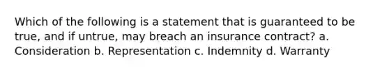 Which of the following is a statement that is guaranteed to be true, and if untrue, may breach an insurance contract? a. Consideration b. Representation c. Indemnity d. Warranty