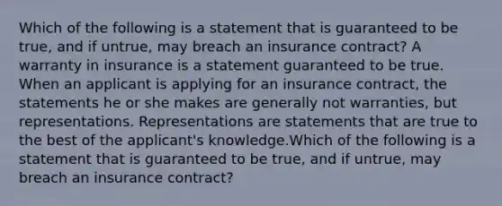 Which of the following is a statement that is guaranteed to be true, and if untrue, may breach an insurance contract? A warranty in insurance is a statement guaranteed to be true. When an applicant is applying for an insurance contract, the statements he or she makes are generally not warranties, but representations. Representations are statements that are true to the best of the applicant's knowledge.Which of the following is a statement that is guaranteed to be true, and if untrue, may breach an insurance contract?