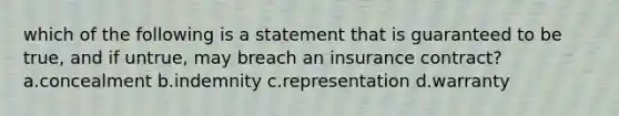 which of the following is a statement that is guaranteed to be true, and if untrue, may breach an insurance contract? a.concealment b.indemnity c.representation d.warranty